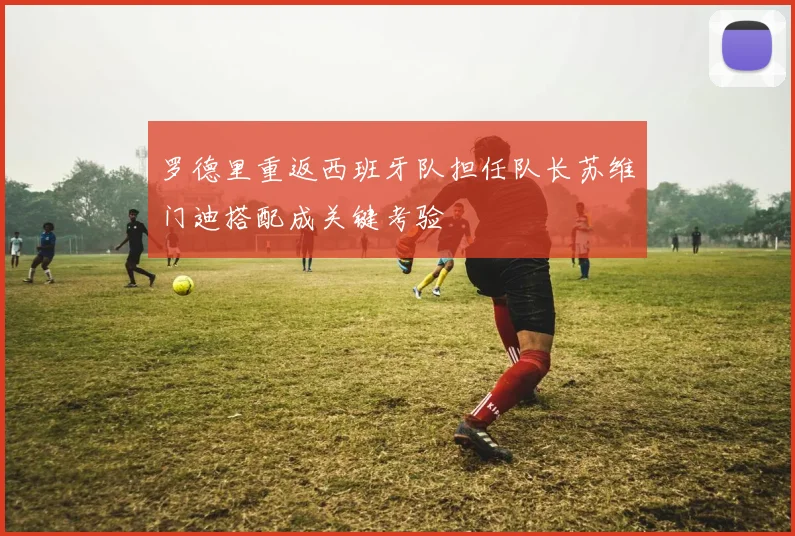 罗德里重返西班牙队担任队长苏维门迪搭配成关键考验