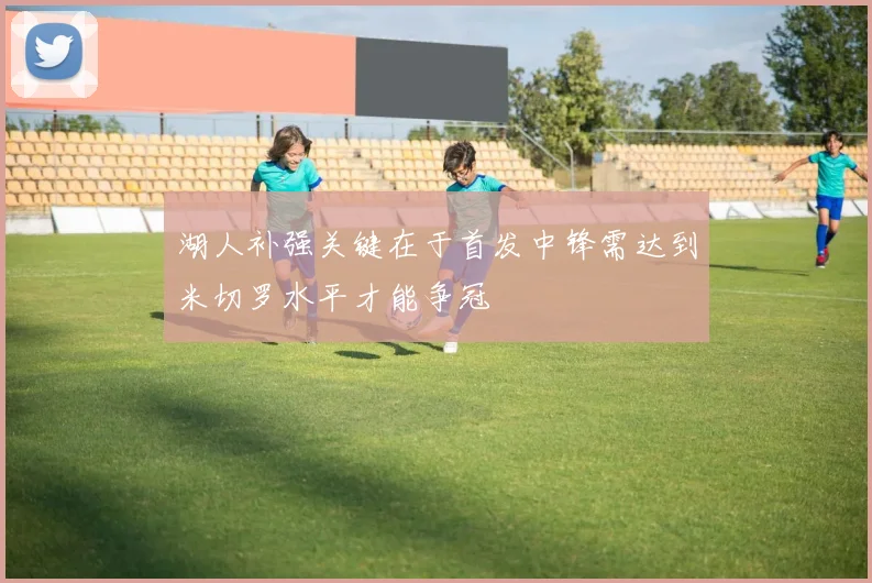 湖人补强关键在于首发中锋需达到米切罗水平才能争冠