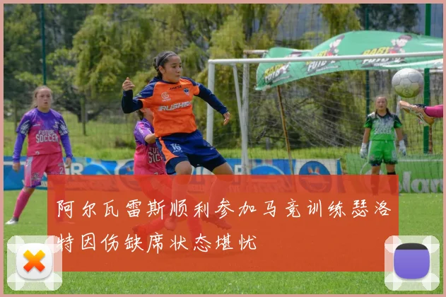 阿尔瓦雷斯顺利参加马竞训练瑟洛特因伤缺席状态堪忧