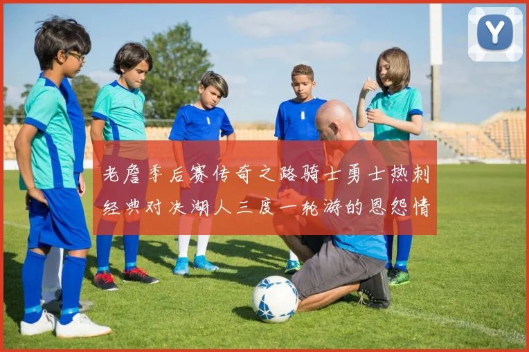 老詹季后赛传奇之路骑士勇士热刺经典对决湖人三度一轮游的恩怨情仇