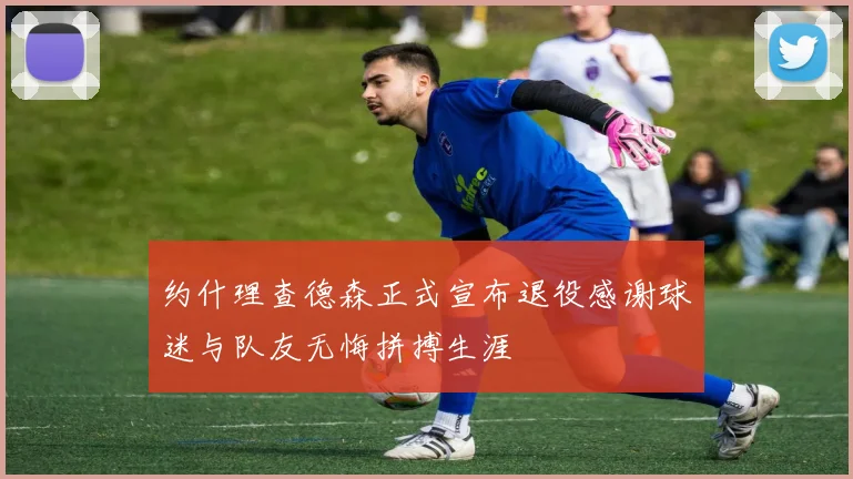 约什理查德森正式宣布退役感谢球迷与队友无悔拼搏生涯