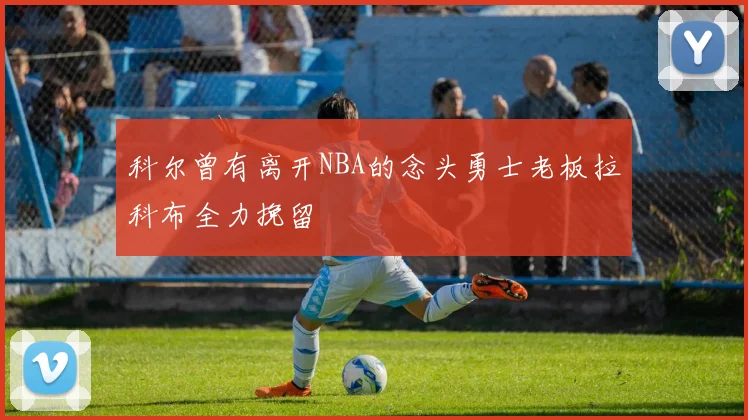 科尔曾有离开NBA的念头勇士老板拉科布全力挽留