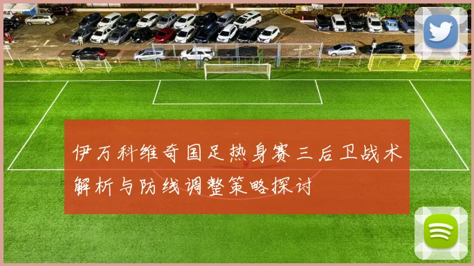 伊万科维奇国足热身赛三后卫战术解析与防线调整策略探讨