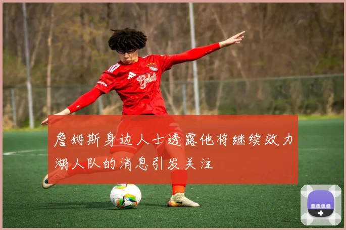 詹姆斯身边人士透露他将继续效力湖人队的消息引发关注