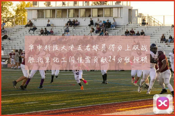 华中科技大学五名球员得分上双战胜北京化工闫佳雪贡献24分张恒硕斩获25分8篮板8助攻