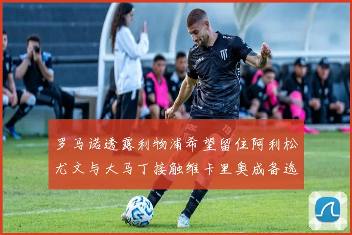 罗马诺透露利物浦希望留住阿利松尤文与大马丁接触维卡里奥成备选