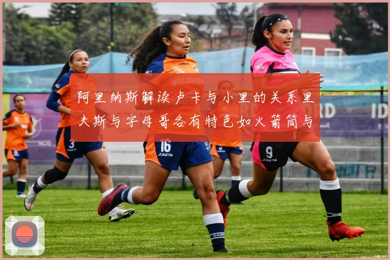 阿里纳斯解读卢卡与小里的关系里夫斯与字母哥各有特色如火箭筒与手枪