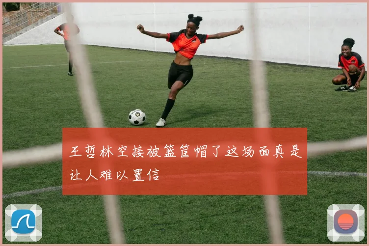 王哲林空接被篮筐帽了这场面真是让人难以置信