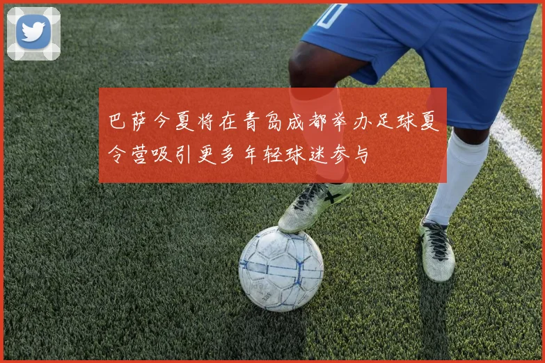 巴萨今夏将在青岛成都举办足球夏令营吸引更多年轻球迷参与