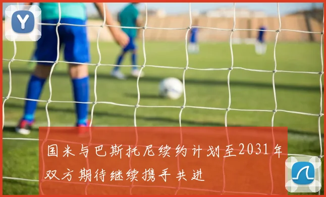 国米与巴斯托尼续约计划至2031年双方期待继续携手共进