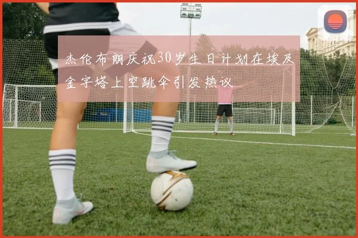 杰伦布朗庆祝30岁生日计划在埃及金字塔上空跳伞引发热议