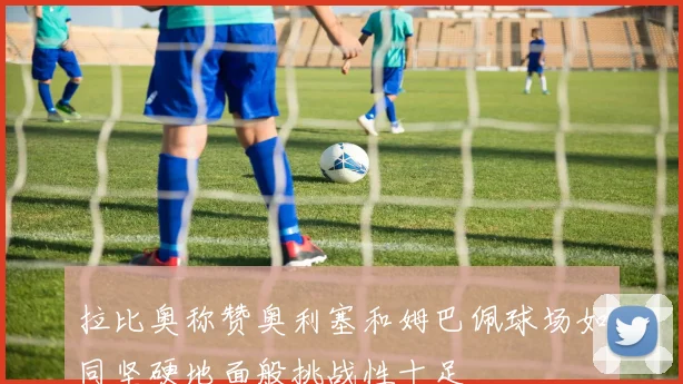 拉比奥称赞奥利塞和姆巴佩球场如同坚硬地面般挑战性十足