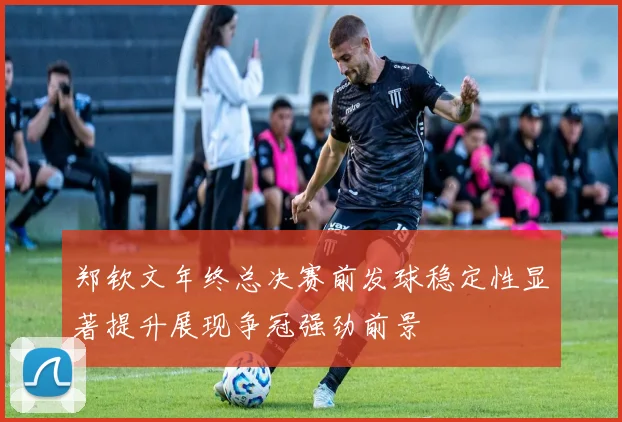郑钦文年终总决赛前发球稳定性显著提升展现争冠强劲前景