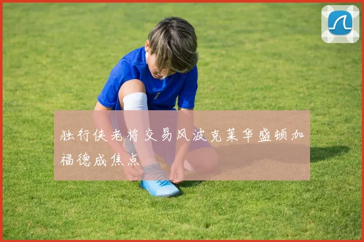 独行侠老将交易风波克莱华盛顿加福德成焦点