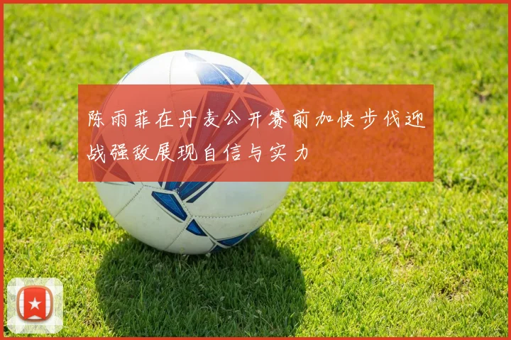 陈雨菲在丹麦公开赛前加快步伐迎战强敌展现自信与实力