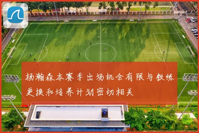 杨瀚森本赛季出场机会有限与教练更换和培养计划密切相关
