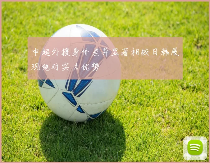 中超外援身价差异显著相较日韩展现绝对实力优势