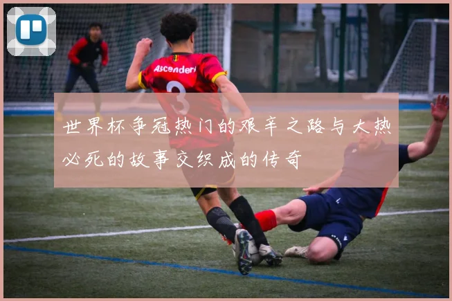 世界杯争冠热门的艰辛之路与大热必死的故事交织成的传奇