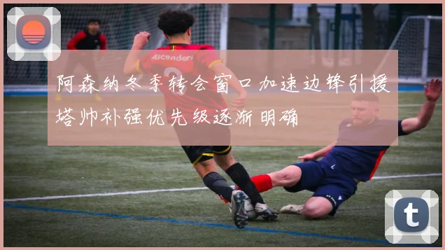 阿森纳冬季转会窗口加速边锋引援塔帅补强优先级逐渐明确