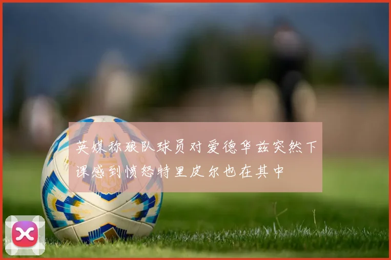 英媒称狼队球员对爱德华兹突然下课感到愤怒特里皮尔也在其中