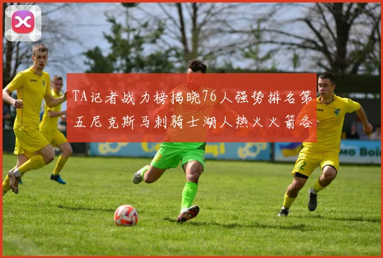 TA记者战力榜揭晓76人强势排名第五尼克斯马刺骑士湖人热火火箭各自位置分析