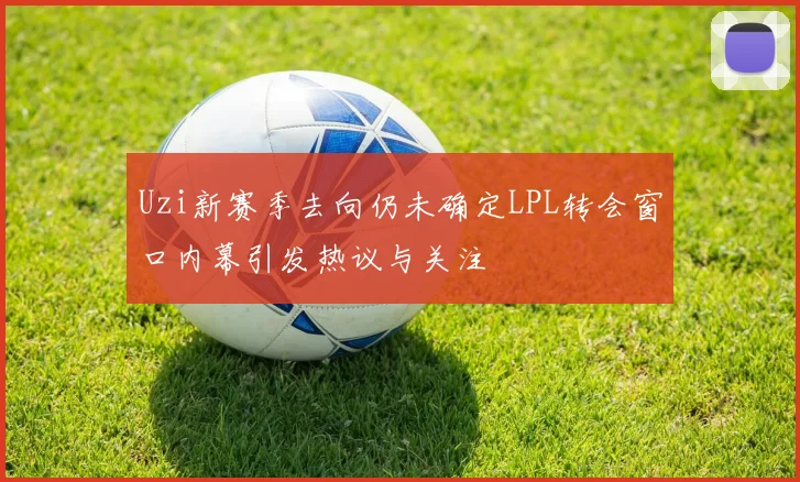 Uzi新赛季去向仍未确定LPL转会窗口内幕引发热议与关注