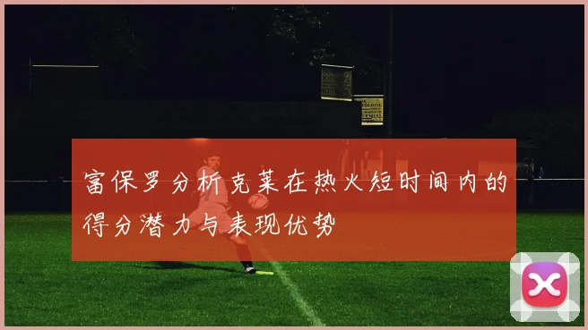 富保罗分析克莱在热火短时间内的得分潜力与表现优势