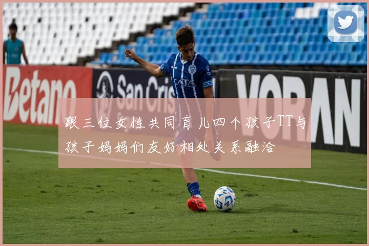跟三位女性共同育儿四个孩子TT与孩子妈妈们友好相处关系融洽