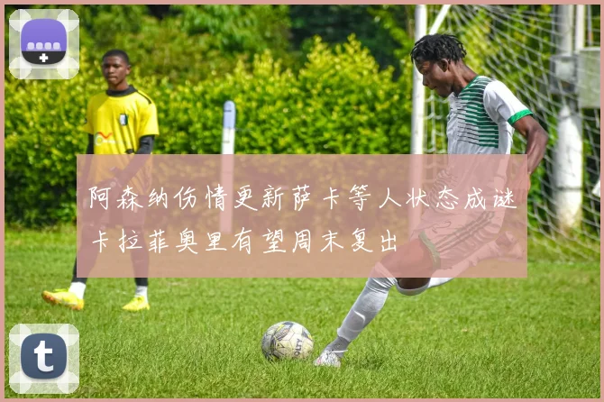 阿森纳伤情更新萨卡等人状态成谜卡拉菲奥里有望周末复出