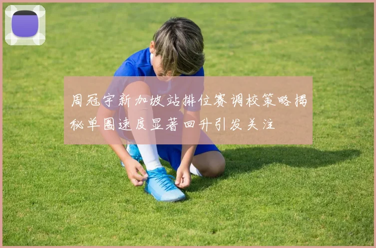 周冠宇新加坡站排位赛调校策略揭秘单圈速度显著回升引发关注