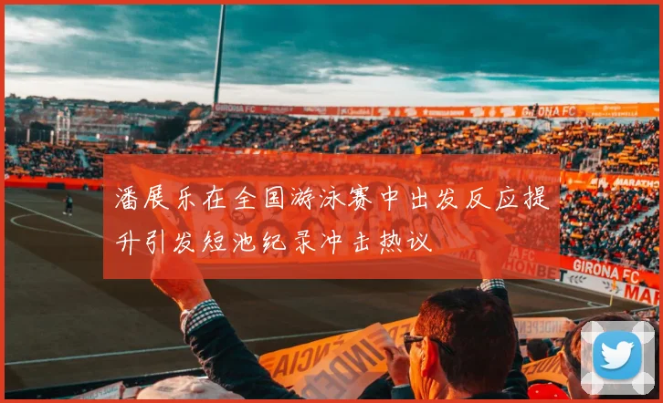 潘展乐在全国游泳赛中出发反应提升引发短池纪录冲击热议
