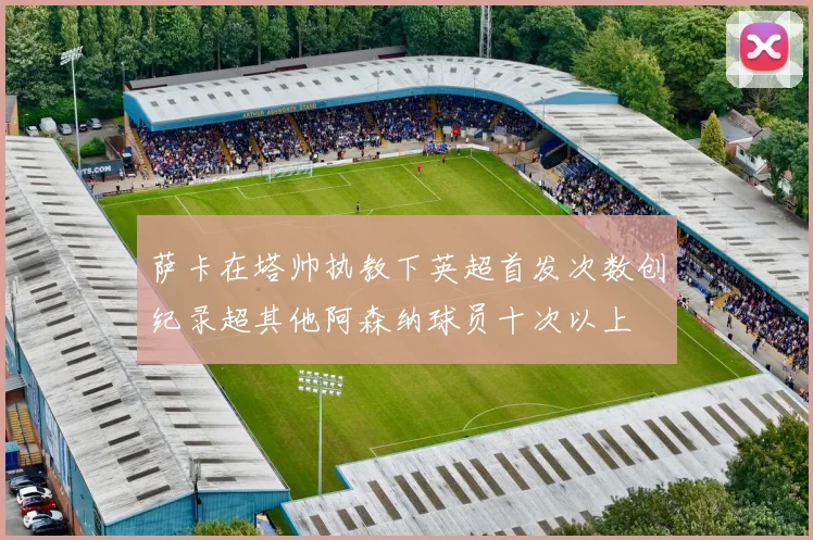 萨卡在塔帅执教下英超首发次数创纪录超其他阿森纳球员十次以上
